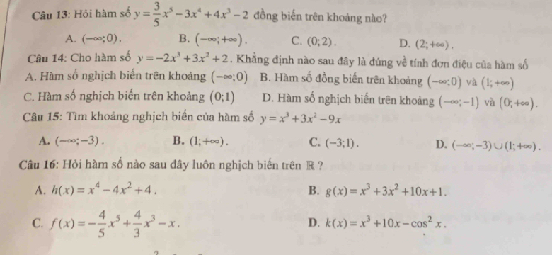 Hỏi hàm số y= 3/5 x^5-3x^4+4x^3-2 đồng biến trên khoảng nào?
A. (-∈fty ;0). B. (-∈fty ;+∈fty ). C. (0;2). D. (2;+∈fty ). 
Câu 14: Cho hàm số y=-2x^3+3x^2+2. Khẳng định nào sau đây là đúng về tính đơn điệu của hàm số
A. Hàm số nghịch biến trên khoảng (-∈fty ;0) B. Hàm số đồng biến trên khoảng (-∈fty ;0) và (1;+∈fty )
C. Hàm số nghịch biến trên khoảng (0;1) D. Hàm số nghịch biến trên khoảng (-∈fty ;-1) và (0;+∈fty ). 
Câu 15: Tìm khoảng nghịch biển của hàm số y=x^3+3x^2-9x
A. (-∈fty ;-3). B. (1;+∈fty ). C. (-3;1). D. (-∈fty ;-3)∪ (1;+∈fty ). 
Câu 16: Hỏi hàm số nào sau đây luôn nghịch biến trên R ?
A. h(x)=x^4-4x^2+4. B. g(x)=x^3+3x^2+10x+1.
C. f(x)=- 4/5 x^5+ 4/3 x^3-x.
D. k(x)=x^3+10x-cos^2x.