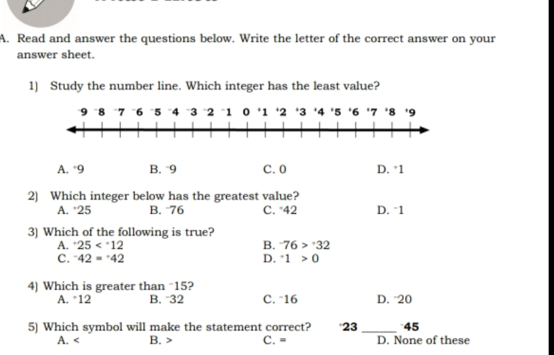 Read and answer the questions below. Write the letter of the correct answer on your
answer sheet.
1) Study the number line. Which integer has the least value?
9 8 7 6 5 4 3 2 "1 0 * 1 ' 2 * 3 4 ' 5 ' 6 ‘ 7 * 8 9
A. * 9 B. 9 C. 0 D. * 1
2) Which integer below has the greatest value?
A. 25 B. 76 C. 42 D. “ 1
3) Which of the following is true?
A. ^+25 B. ^-76>^+32
C. ^-42=^+42 D. ^+1>0
4) Which is greater than "15?
A. 12 B. 32 C. ˉ16 D. 20
5) Which symbol will make the statement correct? *23 _*45
A. B. C. = D. None of these