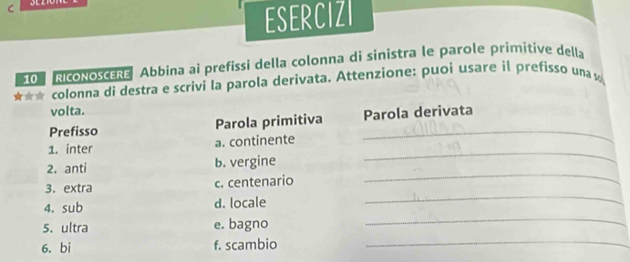 ESERCIZI 
10 RIcONOSCERE Abbina ai prefissi della colonna di sinistra le parole primitive della 
★★☆ colonna di destra e scrivi la parola derivata. Attenzione: puoi usare il prefisso una w 
volta. 
Prefisso Parola primitiva Parola derivata 
1. inter a. continente 
_ 
2. anti b. vergine 
_ 
3. extra c. centenario 
_ 
4. sub d. locale 
_ 
5. ultra e. bagno 
6. bi f. scambio_