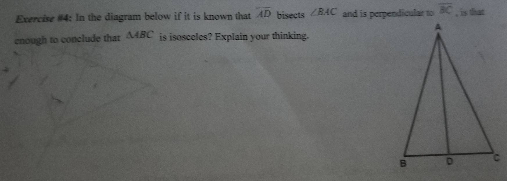 Exercise #4: In the diagram below if it is known that overline AD bisects ∠ BAC and is perpendicular to overline BC , is that 
enough to conclude that △ ABC is isosceles? Explain your thinking.