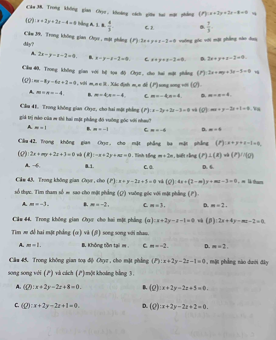 Trong không gian Oxyz, khoáng cách giữa hai mặt pháng  ^circ ):x+2y+2z-8=0 và
(Q):x+2y+2z-4=0 bằng A. 1. B.  4/3 . C. 2
D.  7/3 .
Câu 39. Trong không gian Oxyz , mặt phẳng (P):2x+y+z-2=0 vương gốc với mặt phẳng nào dượ
dây?
A. 2x-y-z-2=0. B. x-y-z-2=0. C x+y+z-2=0. D. 2x+y+z-2=0.
Câu 40. Trong không gian với hệ tọa độ Ozyz, cho hai mặt pháng (P):2x+my+3z-5=0 và
(2) nx-8y-6z+2=0 , với m,n∈ R : . Xác định m, n đề (P) song song với (Q).
A. m=n=-4. B. m=4;n=-4, C. m=-4;n=4. D. m=n=4.
Câu 41. Trong không gian Oxyz, cho hai mặt phẳng (P): ):x-2y+2z-3=0 (Q):mx+y-2z+1=0. Với
giá trị nào của m thì hai mặt phẳng đó vuông góc với nhau?
A. m=1
B. m=-1 m=6
C. m=-6 D.
Câu 42. Trong không gian Oxyz , cho mặt phẳng ba mặt phẳng (P):x+y+z-1=0,
(Q): 2x+my+2z+3=0 và (R): -x+2y+nz=0. Tính tổng m+2n , biết rằng (P)⊥ (R)va(P)//(Q)
A. -6. B.1. D. 6.
C. 0.
Câu 43. Trong không gian Oxyz , cho (P): x+y-2z+5=0 và (Q):4x+(2-m)y+mz-3=0 , m là tham
số thực. Tìm tham số m sao cho mặt phẳng (Q) vuông góc với mặt phẳng (P).
A. m=-3. B. m=-2. C. m=3. D. m=2.
Câu 44. Trong không gian Oxyz cho hai mặt phẳng (α) :x+2y-z-1=0 và (beta ):2x+4y-mz-2=0.
Tìm m đề hai mặt phẳng (α) và (β) song song với nhau.
A. m=1. B. Không tồn tại m . C. m=-2. D. m=2.
Câu 45. Trong không gian toạ độ Oxyz , cho mặt phẳng (à ):x+2y-2z-1=0 , mặt phẳng nào dưới đây
song song với (P) và cách (P)một khoảng bằng 3 .
A. (Q):x+2y-2z+8=0. B. (Q):x+2y-2z+5=0.
C. (Q):x+2y-2z+1=0. D. (Q):x+2y-2z+2=0.