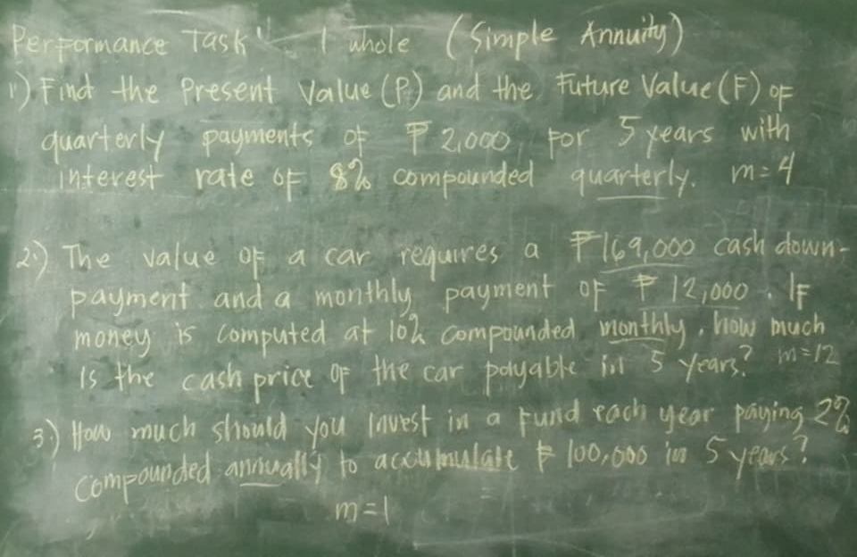 Performance Task ahole (Simple Annuity) 
1) Find the Present Value (P) and the future Value(F) of 
quarterly payments of72000 For 5 years with 
interest rate F 8% compounded quarterly. m=4
2) The value of a car requires a 169, 000 cash down- 
payment and a monthly payment 0f 12,000. IF 
money is computed at 102 compounded monthly, how much 
is the cash price of the car poyable inl 5 years? m=12
3) How much should you lnvest in a rund each year paying 28
compounded annually to acctmulale100, 000 in 5 years?
m=1