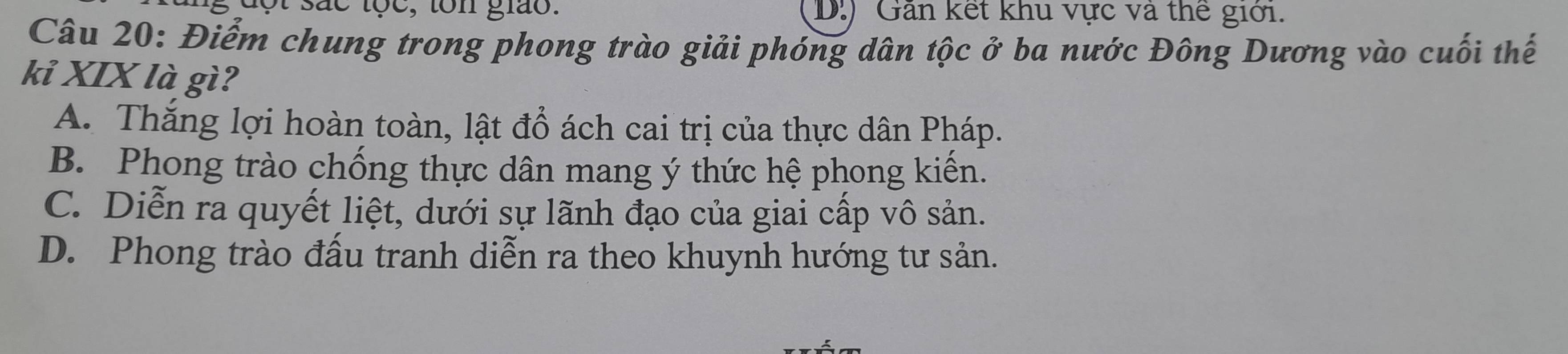 ot sắc tọc, ton giáo. (D.) Găn kết khu vực và thể giới.
Câu 20: Điểm chung trong phong trào giải phóng dân tộc ở ba nước Đông Dương vào cuối thế
kỉ XIX là gì?
A. Thắng lợi hoàn toàn, lật đổ ách cai trị của thực dân Pháp.
B. Phong trào chống thực dân mang ý thức hệ phong kiến.
C. Diễn ra quyết liệt, dưới sự lãnh đạo của giai cấp vô sản.
D. Phong trào đấu tranh diễn ra theo khuynh hướng tư sản.