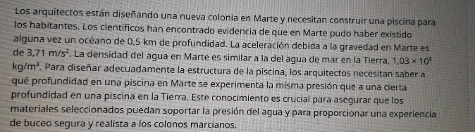Los arquitectos están diseñando una nueva colonia en Marte y necesitan construir una piscina para 
los habitantes. Los científicos han encontrado evidencia de que en Marte pudo haber existido 
alguna vez un océano de 0,5 km de profundidad. La aceleración debida a la gravedad en Marte es 
de 3,71m/s^2. La densidad del agua en Marte es similar a la del agua de mar en la Tierra, 1,03* 10^3
kg/m^3. Para diseñar adecuadamente la estructura de la piscina, los arquitectos necesitan saber a 
qué profundidad en una piscina en Marte se experimenta la misma presión que a una cierta 
profundidad en una piscina en la Tierra. Este conocimiento es crucial para asegurar que los 
materiales seleccionados puedan soportar la presión del agua y para proporcionar una experiencia 
de buceo segura y realista a los colonos marcianos.