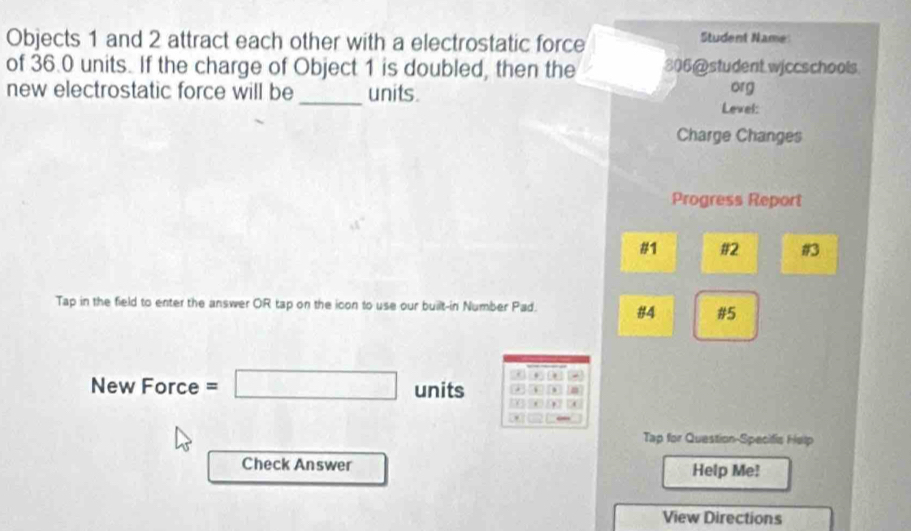 Objects 1 and 2 attract each other with a electrostatic force Student Name 
of 36.0 units. If the charge of Object 1 is doubled, then the 306 @student wiccschools 
new electrostatic force will be _units. org 
Level: 
Charge Changes 
Progress Report 
#1 #2 #3 
Tap in the field to enter the answer OR tap on the icon to use our built-in Number Pad. #4 #5 
. 0 
New Force =□ units . 
, 
Tap for Question-Specific Help 
Check Answer Help Me! 
View Directions