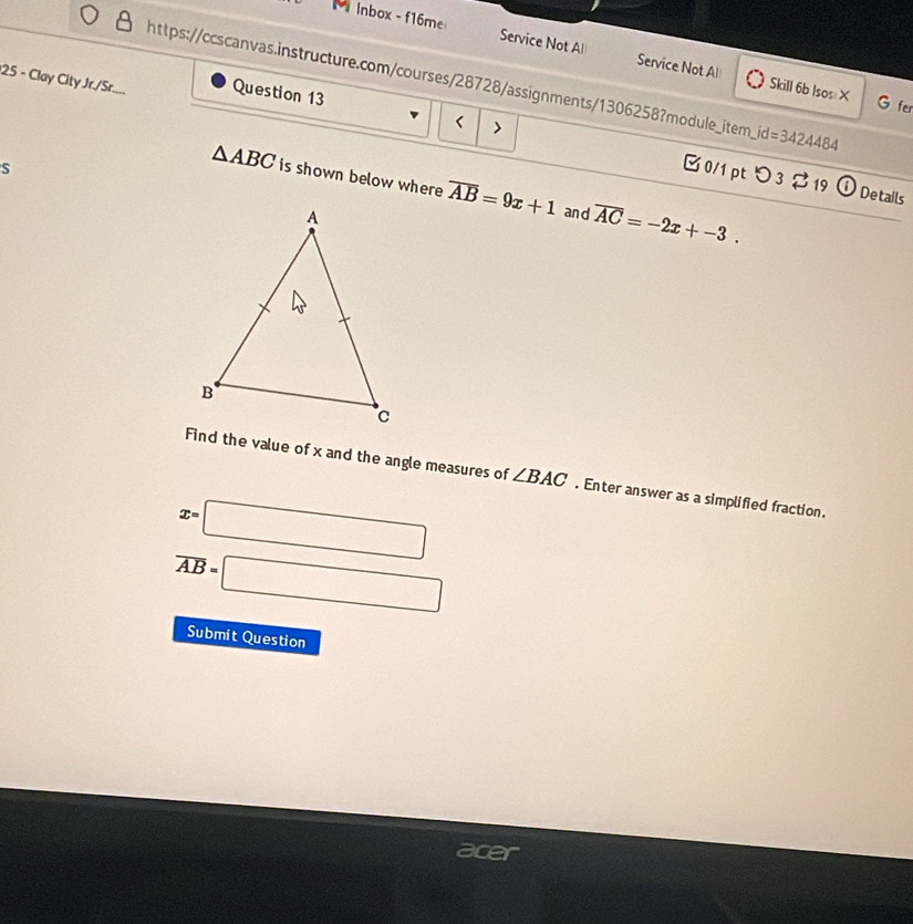 Inbox - f16me Service Not Al Service Not Al 
25 - Clay City Jr./Sr.... https://ccscanvas.instructure.com/courses/28728/assignments/1306258?module_item_ id=3424484 
Skill 6b Isos X G fer 
> 
Question 13 [ 0/1 pt つ 3 $ 19 ① Details 
S
△ ABC is shown below where overline AB=9x+1 and overline AC=-2x+-3. 
Find the value of x and the angle measures of ∠ BAC. Enter answer as a simplified fraction.
x=□
overline AB=□
Submit Question 
acer