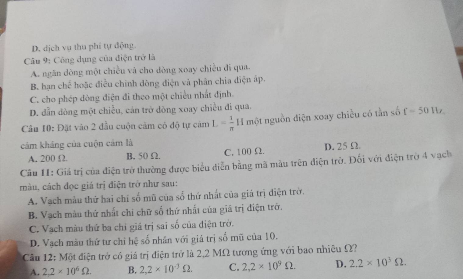 D. dịch vụ thu phí tự động.
Câu 9: Công dụng của điện trở là
A. ngăn dòng một chiều và cho dòng xoay chiều đi qua.
B. hạn chế hoặc điều chinh dòng điện và phân chia điện áp.
C. cho phép dòng điện đi theo một chiều nhất định.
D. dẫn dòng một chiều, cán trở dòng xoay chiều di qua.
Câu 10: Đặt vào 2 đầu cuộn cảm có độ tự cảm L= 1/π  H một nguồn diện xoay chiều có tần số f=50Hz
cảm kháng của cuộn cảm là
A. 200 Ω B. 50 Ω. C. 100 Ω.
D. 25 Ω.
Câu 11: Giá trị của điện trở thường được biểu diễn bằng mã màu trên điện trở. Đối với điện trở 4 vạch
màu, cách đọc giá trị điện trở như sau:
A. Vạch màu thứ hai chỉ số mũ của số thứ nhất của giá trị điện trở.
B. Vạch màu thứ nhất chi chữ số thứ nhất của giá trị diện trở.
C. Vạch màu thứ ba chỉ giá trị sai số của điện trở.
D. Vạch màu thứ tư chỉ hệ số nhân với giá trị số mũ của 10.
Cầu 12: Một điện trở có giá trị điện trở là 2,2 MΩ tương ứng với bao nhiêu Ω?
A. 2,2* 10^6Omega. B. 2,2* 10^(-3)Omega. C. 2,2* 10^9Omega. D. 2.2* 10^3Omega.