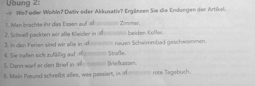 Übung 2: 
Wo? oder Wohin? Dativ oder Akkusativ? Ergänzen Sie die Endungen der Artikel. 
1. Man brachte ihr das Essen auf Zimmer. 
2. Schnell packten wir alle Kleider in beiden Koffer. 
3. In den Ferien sind wir alle in neuen Schwimmbad geschwommen. 
4. Sie trafen sich zufällig auf Straße. 
5. Dann warf er den Brief in Briefkasten. 
6. Mein Freund schreibt alles, was passiert, in rote Tagebuch.