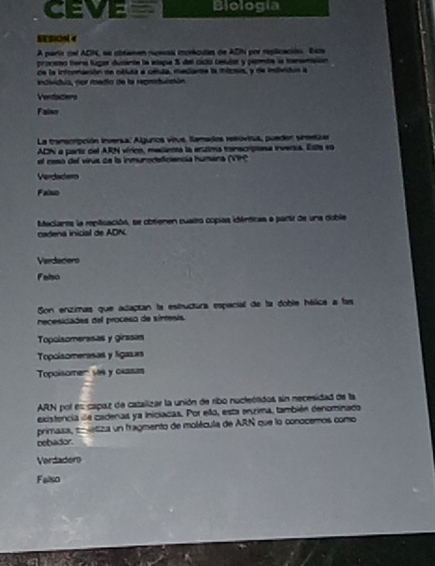 CEVE Biología
A paria cel ADN, se cbtanen nuesas moncdas de ADN por replicación bcs
proceso tena fugor ducante la etapa 3 del cicó cetulór y parbe la tansmsión
de la infonnación de célua a céula, medante la mícois, y de intón a
endividia, por media de la reproduccón
Vendaciers
Falno
La transcrpción Inversa: Algunos vitvs. Samados resoviua, pueder sreetiza
ADN a partiz del ARN vírico, melienta la erúlima tonscripiosa inversia. Esta es
el ceso del virus ce la inmurodeficiencia humera (VP))
Vendadero
Falsuo
Macianes la replicación, se obtienen cualo copias idémticas a partr de una doble
nadena inicial de ADN.
Verdacers
Fabo
Son enzimas que acaptan la estructura especial de la doble hálica a las
necesidades del proceso de sírtesis
Topolsomerasas y girasas
Topoisomerasas y ligazas
Topoisomer' s84 y oxasas
ARN por es capaz de catalizar la unión de ribo nucleótidos sin necesidad de la
existencia de cadenas ya Iniciacas. Por ello, esta enxima, también denominado
primasa, colétiza un fragmento de molécula de ARN que lo conocemos como
bebador.
Vardader
Falso
