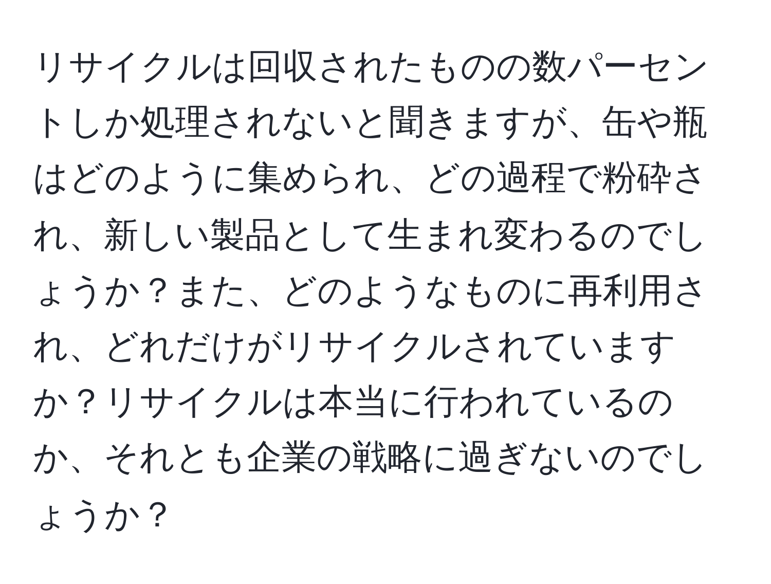 リサイクルは回収されたものの数パーセントしか処理されないと聞きますが、缶や瓶はどのように集められ、どの過程で粉砕され、新しい製品として生まれ変わるのでしょうか？また、どのようなものに再利用され、どれだけがリサイクルされていますか？リサイクルは本当に行われているのか、それとも企業の戦略に過ぎないのでしょうか？