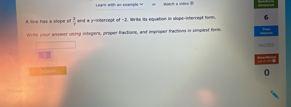 Learn with an example or Watch a video ⑥ Questions 
answered 
A line has a slope of  2/7  and a y-intercept of −2. Write its equation in slope-intercept form. 
6 
Time 
Write your answer using integers, proper fractions, and improper fractions in simplest form. elapsed 
PAUSED
 □ /□  
SmartScore 
out of 100 0 
Submit