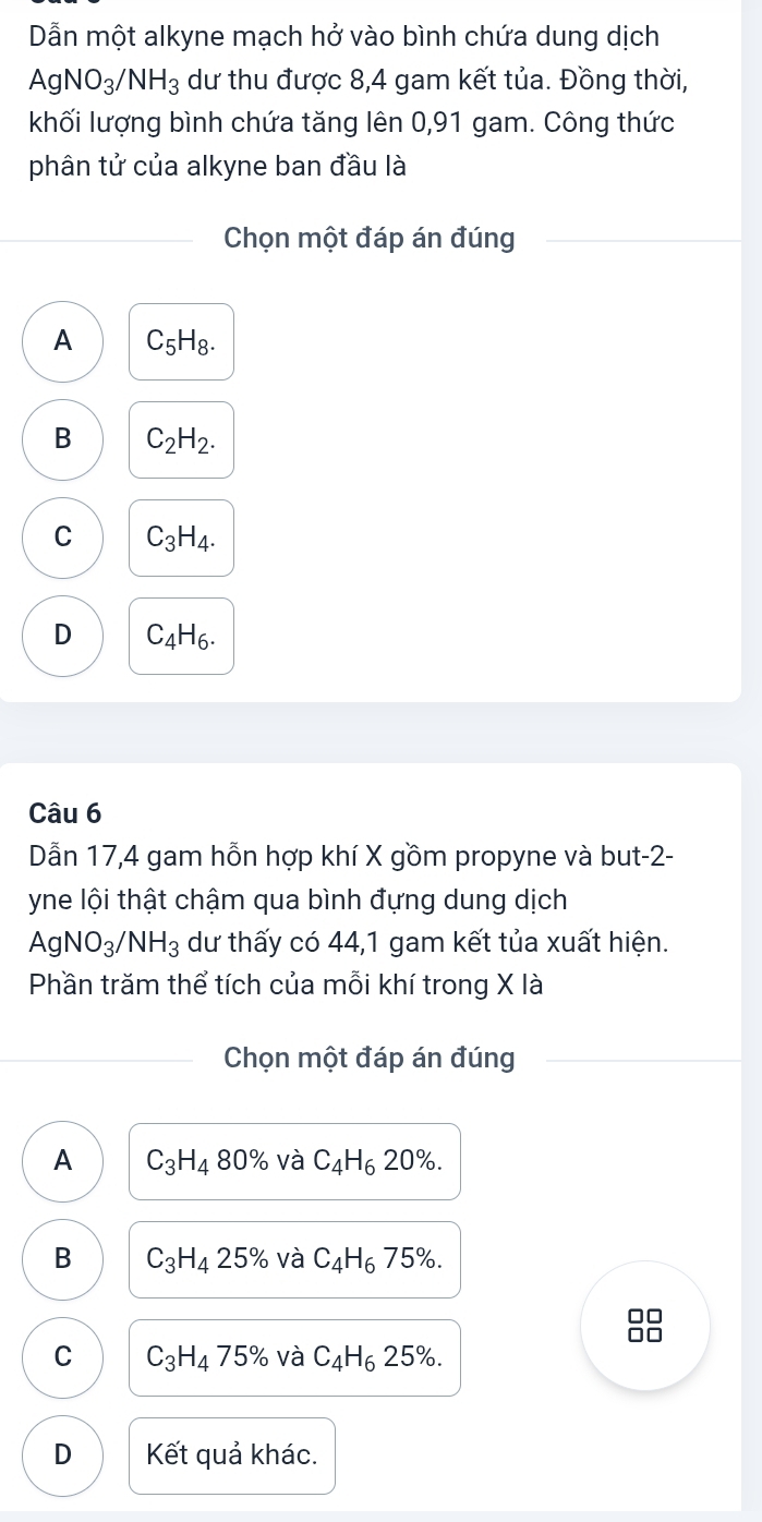 Dẫn một alkyne mạch hở vào bình chứa dung dịch
AgNO_3/NH_3 dư thu được 8, 4 gam kết tủa. Đồng thời,
khối lượng bình chứa tăng lên 0,91 gam. Công thức
phân tử của alkyne ban đầu là
Chọn một đáp án đúng
A C_5H_8.
B C_2H_2.
C C_3H_4.
D C_4H_6. 
Câu 6
Dẫn 17, 4 gam hỗn hợp khí X gồm propyne và but -2 -
yne lội thật chậm qua bình đựng dung dịch
AgNO_3/NH_3 dư thấy có 44, 1 gam kết tủa xuất hiện.
Phần trăm thể tích của mỗi khí trong X là
Chọn một đáp án đúng
A C_3H_480% và C_4H_620%.
B C_3H_425% và C_4H_6 75%. 
□□
C C_3H_475% và C_4H_6 25%.
D Kết quả khác.