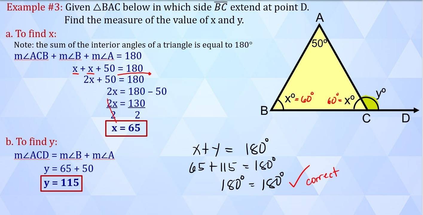 Example #3: Given △ BAC below in which side overline BC
Find the measure of the value of x and y.
a. To find x:
Note: the sum of the interior angles of a triangle is equal to 180°
m∠ ACB+m∠ B+m∠ A=180
x+x+50=180
□  2overline x+50=180
2x=180-50
_  2x/2 = 130/2 
x=65
b. To find y:
m∠ ACD=m∠ B+m∠ A
y=65+50
y=115