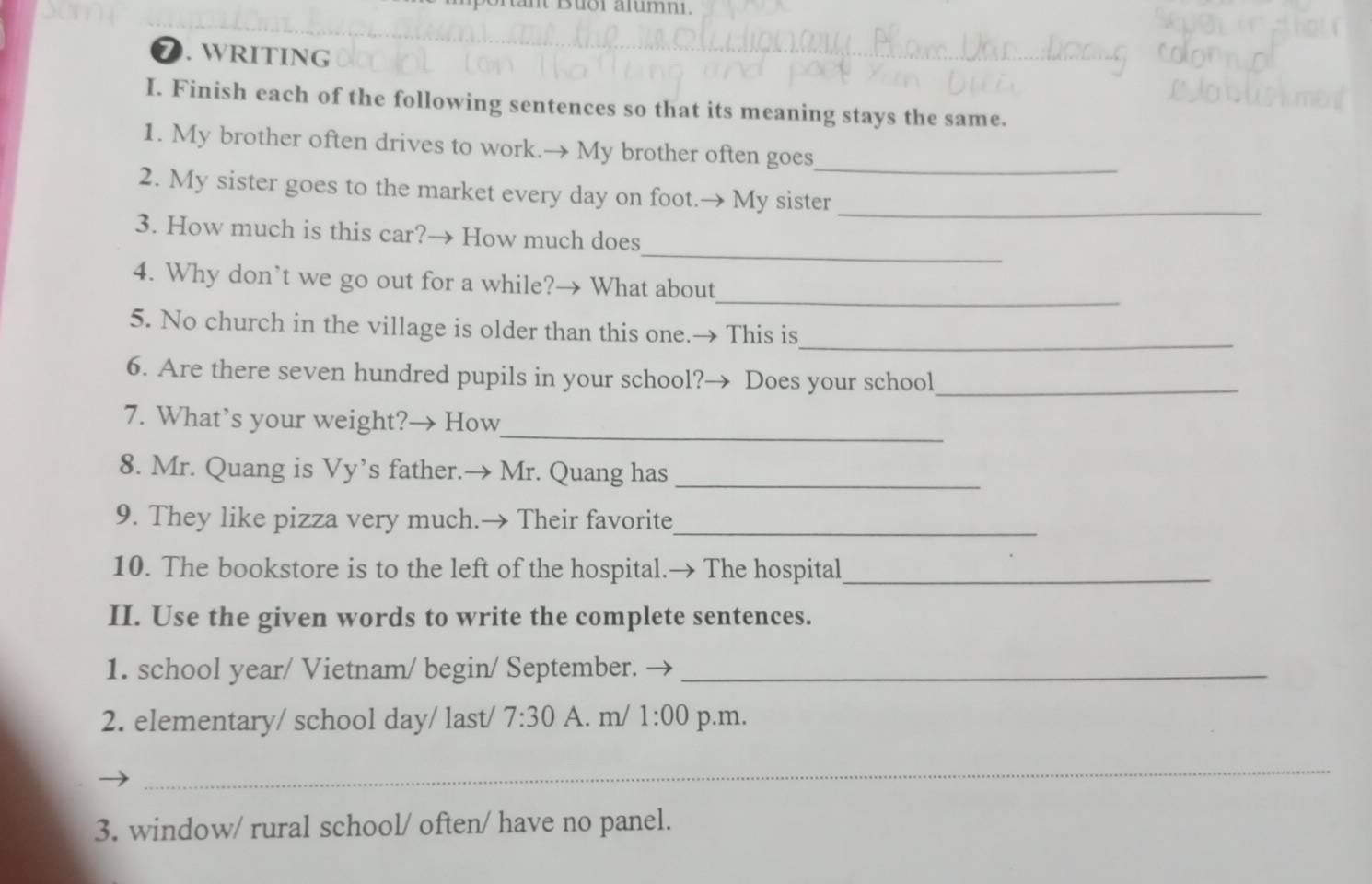 uoi alumni. 
D. WRITING 
I. Finish each of the following sentences so that its meaning stays the same. 
_ 
1. My brother often drives to work.→ My brother often goes 
2. My sister goes to the market every day on foot.→ My sister_ 
_ 
3. How much is this car?→ How much does 
_ 
4. Why don’t we go out for a while?→ What about 
_ 
5. No church in the village is older than this one.→ This is 
6. Are there seven hundred pupils in your school?→ Does your school_ 
_ 
7. What’s your weight?→ How 
8. Mr. Quang is Vy’s father.→ Mr. Quang has_ 
9. They like pizza very much.→ Their favorite 
_ 
10. The bookstore is to the left of the hospital.→ The hospital_ 
II. Use the given words to write the complete sentences. 
1. school year/ Vietnam/ begin/ September._ 
2. elementary/ school day/ last/ 7:30 A. m/ 1:00 p.m. 
_ 
3. window/ rural school/ often/ have no panel.