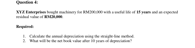 XYZ Enterprises bought machinery for RM200,000 with a useful life of 15 years and an expected 
residual value of RM20,000. 
Required: 
1. Calculate the annual depreciation using the straight-line method. 
2. What will be the net book value after 10 years of depreciation?