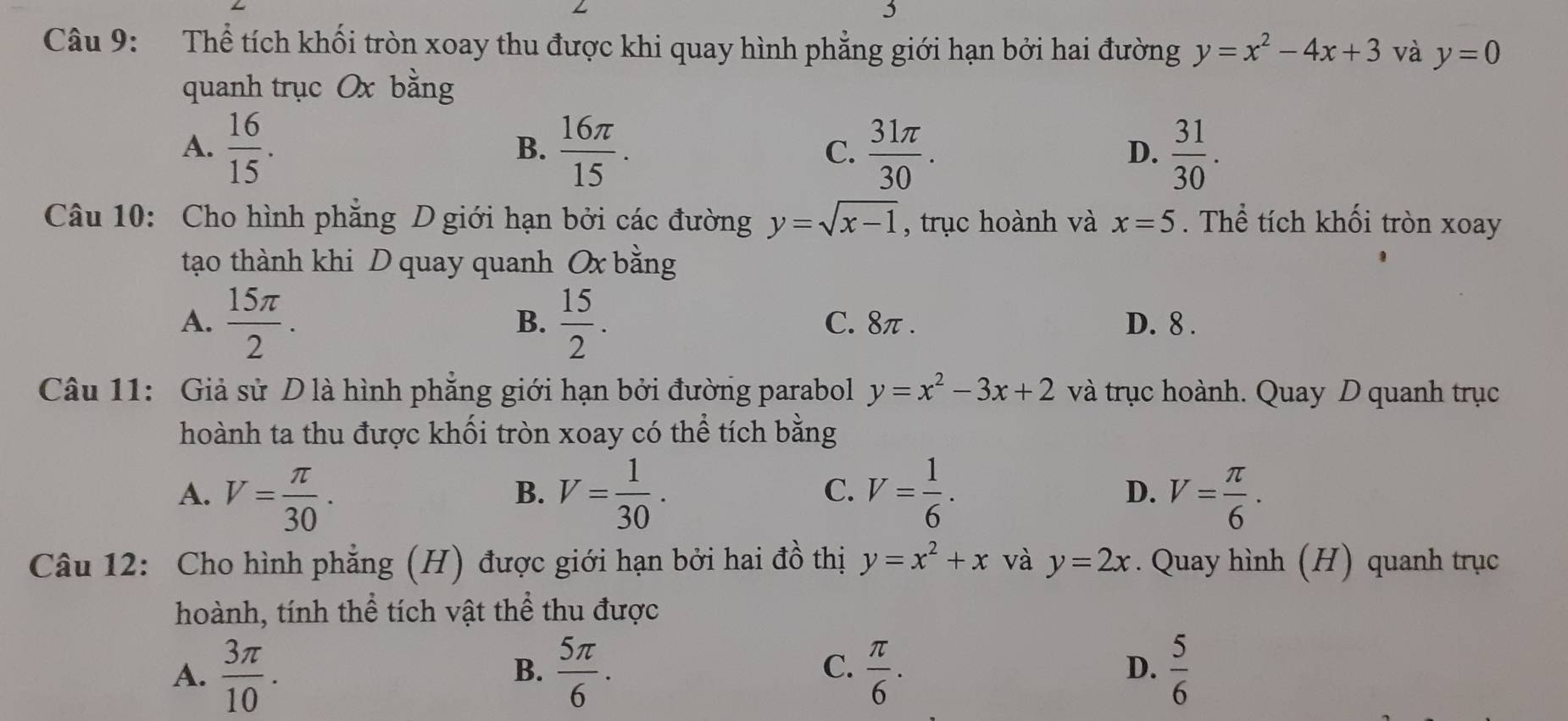 Thể tích khối tròn xoay thu được khi quay hình phẳng giới hạn bởi hai đường y=x^2-4x+3 và y=0
quanh trục Ox bằng
A.  16/15 .  16π /15 . C.  31π /30 .  31/30 . 
B.
D.
Câu 10: Cho hình phẳng D giới hạn bởi các đường y=sqrt(x-1) , trục hoành và x=5. Thể tích khối tròn xoay
tạo thành khi D quay quanh Ox bằng
B.
A.  15π /2 .  15/2 . C. 8π. D. 8.
Câu 11: Giả sử D là hình phăng giới hạn bởi đường parabol y=x^2-3x+2 và trục hoành. Quay D quanh trục
hoành ta thu được khối tròn xoay có thể tích bằng
C.
A. V= π /30 . V= 1/30 . V= 1/6 . D. V= π /6 . 
B.
Câu 12: Cho hình phẳng (H) được giới hạn bởi hai đồ thị y=x^2+x và y=2x. Quay hình (H) quanh trục
hoành, tính thể tích vật thể thu được
A.  3π /10 .  5π /6 . C.  π /6 .  5/6 
B.
D.