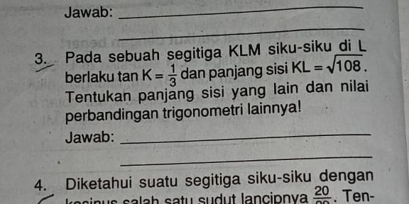 Jawab: 
_ 
_ 
3. Pada sebuah segitiga KLM siku-siku di L
berlaku tan K= 1/3  dan panjang sisi KL=sqrt(108). 
Tentukan panjăng sisi yang lain dan nilai 
perbandingan trigonometri lainnya! 
Jawab: 
_ 
_ 
4. Diketahui suatu segitiga siku-siku dengan 
s a la h satu sudut lancionva frac 20. Ten-