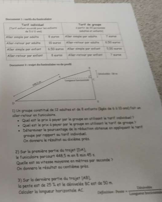 Un groupe constitué de 12 adultes et de 8 enfants (jâgés de 6 à 10 ans) fuit un 
aller-retour en funiculaine. 
Quel est le prix à payer par le groupe en utillisant le tarit individuel ? 
Quel est le prix à payer par le groupe en utilisant le tarif de groupe ? 
Déterminer le pourcentage de la réduction obtenue en appliquant le tarit 
groupe par rapport au tarif individuel. 
On donnera le résultat au dixième près 
2) Sur la première partie du trajet [ DA ]. 
le funiculaire porcourt 448,5 m en 8 min 45 s. 
Quelle est sa vitesse moyenne en mètres par seconde ? 
On donnero le résultat au centième près. 
3) Sur la dernière partie du trajet (AB ], 
la pente est de 25 % et le dénivelée BC est de 50 m. 
Calculer la longueur horizontale AC. Définition: Pents = Risinaion 
Longueut brants