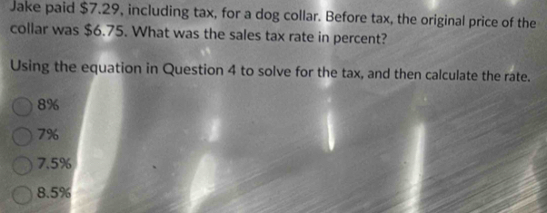 Jake paid $7.29, including tax, for a dog collar. Before tax, the original price of the
collar was $6.75. What was the sales tax rate in percent?
Using the equation in Question 4 to solve for the tax, and then calculate the rate.
8%
7%
7.5%
8.5%