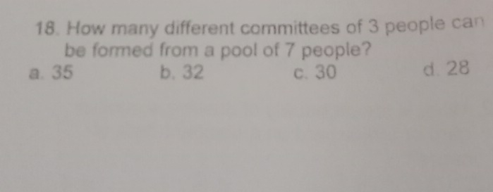 How many different committees of 3 people can
be formed from a pool of 7 people?
a. 35 b. 32 c. 30 d. 28