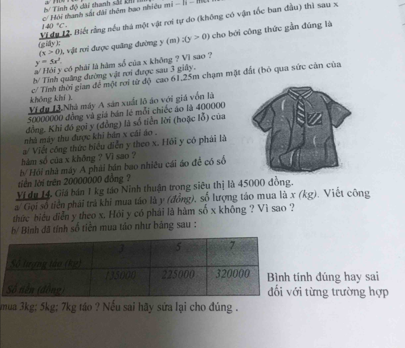 a/ Hör 
b/ Tính độ dài thanh sắt khí I
c/ Hỏi thanh sắt dài thêm bao nhiêu mi - li - m
Ví du 12. Biết rằng nếu thả một vật rơi tự do (không có vận tốc ban đầu) thì sau x
140°C.
(x>0) , vật rơi được quãng đường y (m) ; (y>0) cho bởi công thức gần đúng là
(giây);
y=5x^2.
a/ Hỏi y có phải là hàm số của x không ? Vì sao ?
b/ Tính quãng đường vật rơi được sau 3 giây.
c/ Tính thời gian để một rơi từ độ cao 61,25m chạm mặt đất (bỏ qua sức cản của
không khí ).
Ví du 13.Nhà máy A sản xuất lô áo với giá vốn là
50000000 đồng và giá bán lẻ mỗi chiếc áo là 400000
đồng. Khi đó gọi y (đồng) là số tiền lời (hoặc lỗ) của
nhà máy thu được khi bán x cái áo .
a/ Viết công thức biểu diễn y theo x. Hỏi y có phải là
hàm số của x không ? Vì sao ?
b/ Hỏi nhà máy A phải bán bao nhiêu cái áo để có số
tiền lời trên 20000000 đồng ?
Ví du 14. Giá bán 1 kg táo Ninh thuận trong siêu thị là 45000 đồng.
a/ Gọi số tiền phải trả khi mua táo là y (đồng), số lượng táo mua là x (kg). Viết công
thức biểu diễn y theo x. Hói y có phái là hàm số x không ? Vì sao ?
b/ Bình đã tính số tiền mua táo như bảng sau :
ính đúng hay sai
i từng trường hợp
mua 3kg; 5kg; 7kg táo ? Nếu sai hãy sửa lại cho đúng .