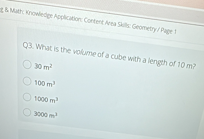 Math: Knowledge Application: Content Area Skills: Geometry / Page 1
Q3. What is the volume of a cube with a length of 10 m?
30m^2
100m^3
1000m^3
3000m^3