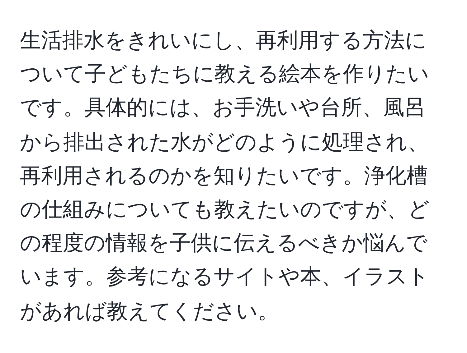 生活排水をきれいにし、再利用する方法について子どもたちに教える絵本を作りたいです。具体的には、お手洗いや台所、風呂から排出された水がどのように処理され、再利用されるのかを知りたいです。浄化槽の仕組みについても教えたいのですが、どの程度の情報を子供に伝えるべきか悩んでいます。参考になるサイトや本、イラストがあれば教えてください。