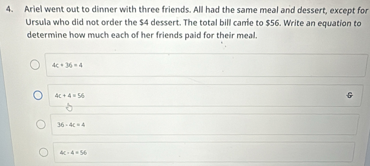 Ariel went out to dinner with three friends. All had the same meal and dessert, except for
Ursula who did not order the $4 dessert. The total bill came to $56. Write an equation to
determine how much each of her friends paid for their meal.
4c+36=4
4c+4=56
36-4c=4
4c-4=56