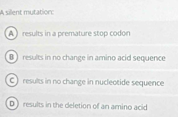 A silent mutation:
A results in a premature stop codon
B ) results in no change in amino acid sequence
C ) results in no change in nucleotide sequence
D ) results in the deletion of an amino acid