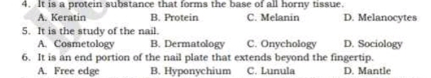 It is a protein substance that forms the base of all horny tissue.
A. Keratin B. Protein C. Melanin D. Melanocytes
5. It is the study of the nail.
A. Cosmetology B. Dermatology C. Onychology D. Sociology
6. It is an end portion of the nail plate that extends beyond the fingertip.
A. Free edge B. Hyponychium C. Lunula D. Mantle