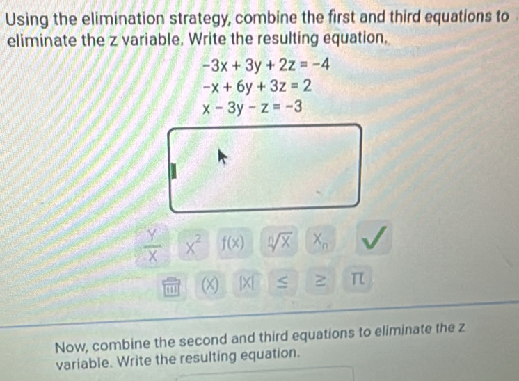 Using the elimination strategy, combine the first and third equations to 
eliminate the z variable. Write the resulting equation.
-3x+3y+2z=-4
-x+6y+3z=2
x-3y-z=-3
 Y/X  X^2 f(x) sqrt[n](x) X_n
(x) beginvmatrix xendvmatrix S ≥ π
Now, combine the second and third equations to eliminate the z
variable. Write the resulting equation.