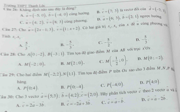 Trường THPT Thanh Lêc
Cân 26: Khăng định nào sau đây là đùng? vector c=(7,3) là vectơ đối của vector d=(-7,3)
A. vector a=(-5,0),vector b=(-4;0) cùng hướng B.
C. vector u=(4;2),vector v=(8;3) cùng phương. D. vector a=(6;3),vector b=(2;1) ngược hướng
Câu 27: Cho vector u=(2x-1;3),vector v=(1;x+2). Có hai giá trị x_1,x_2 của x đề l cùng phương vớ
Tinh x_1-x_2-
A.  5/3 · - 5/3 · C. - 5/2 . D. - 5/3 .
B.
Câu 28: Cho A(0:-2),B(-3:1).  Tìm tọa độ giao điểm M của AB với trục x'Ox.
A. M(-2:0). B. M(2:0). C. M(- 1/2 ;0). D. M(0;-2).
Câu 29: Cho hai điểm M(-2;2),N(1;1). Tim tọa độ điểm P trên Ox sao cho 3 điểm M,N, P tị
hàng.
A. P(0;4). B. P(0;-4). C. P(-4;0). D. P(4;0).
Câu 30: Cho 3 vecto vector a=(5;3);vector b=(4;2);vector c=(2;0). Hãy phân tích vectơ vector c theo 2 vecto overline a và b
A. vector c=2vector a-3vector b. B. vector c=-2vector a+3vector b. C. vector c=vector a-vector b. D. vector c=vector a-2vector b.