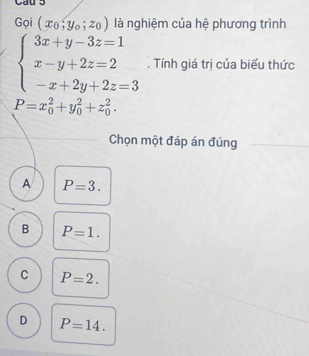 Gọi (x_0,y_0;z_0) là nghiệm của hệ phương trình
beginarrayl 3x+y-3z=1 x-y+2z=2 -x+2y+2z=3endarray.. Tính giá trị của biểu thức
P=x_0^2+y_0^2+z_0^2. 
Chọn một đáp án đúng
A P=3.
B P=1.
C P=2.
D P=14.