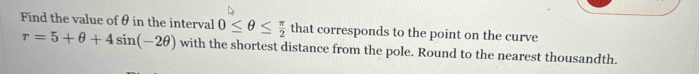 Find the value of θ in the interval 0≤ θ ≤  π /2  that corresponds to the point on the curve
r=5+θ +4sin (-2θ ) with the shortest distance from the pole. Round to the nearest thousandth.