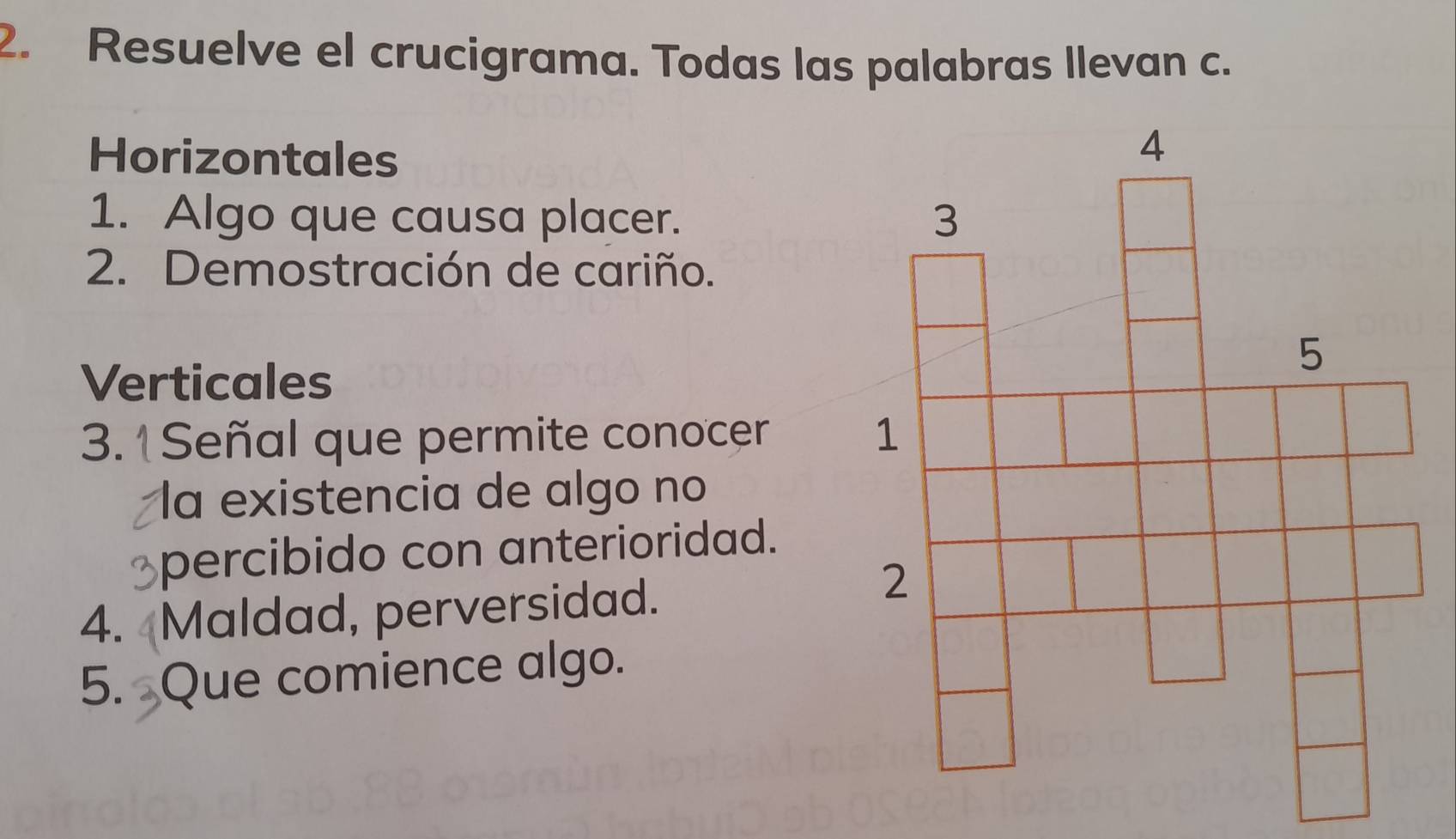 Resuelve el crucigrama. Todas las palabras llevan c. 
Horizontales 
1. Algo que causa placer. 
2. Demostración de cariño. 
Verticales 
3.1 Señal que permite conocer 
la existencia de algo no 
percibido con anterioridad. 
4. Maldad, perversidad. 
5. Que comience algo.