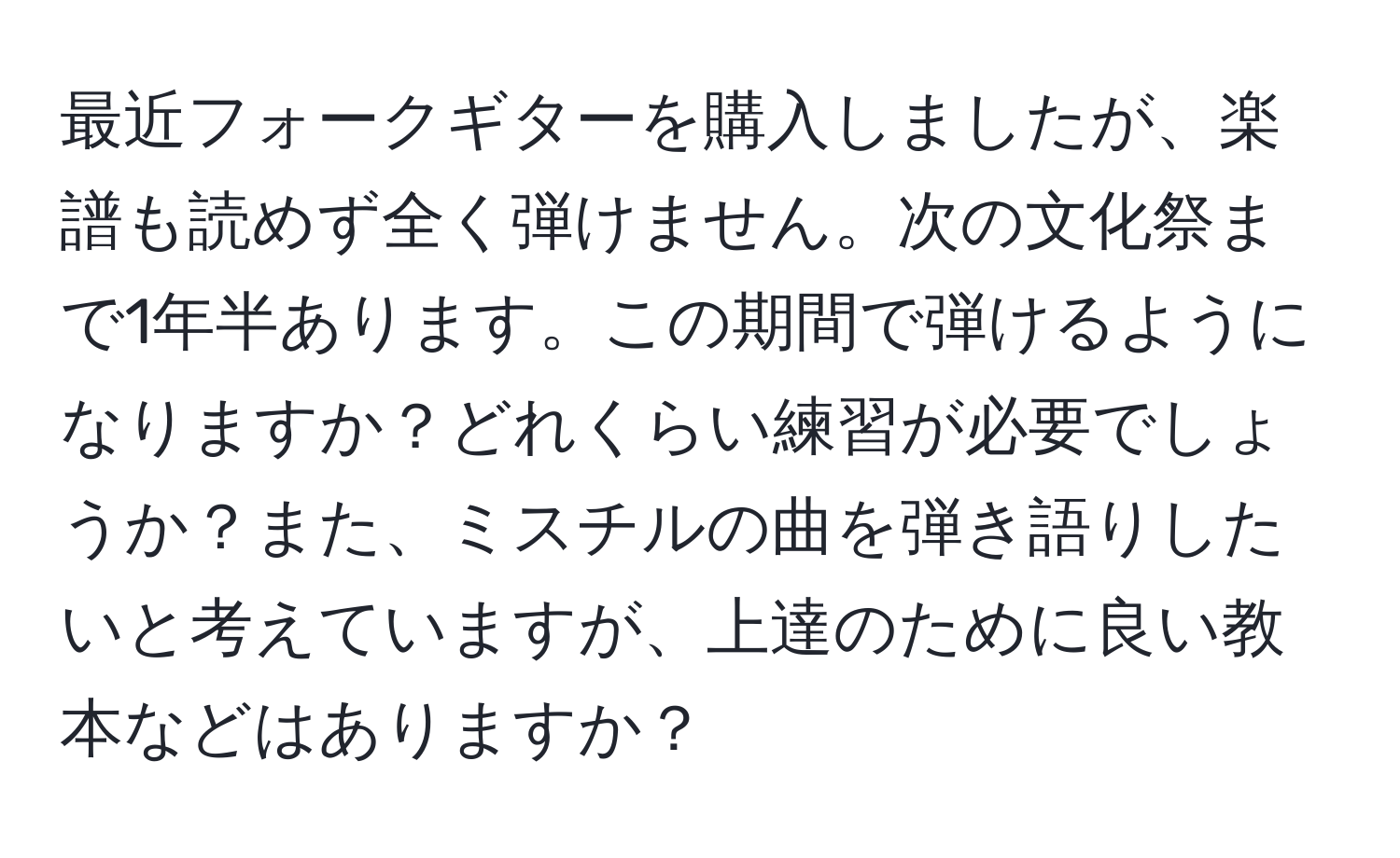 最近フォークギターを購入しましたが、楽譜も読めず全く弾けません。次の文化祭まで1年半あります。この期間で弾けるようになりますか？どれくらい練習が必要でしょうか？また、ミスチルの曲を弾き語りしたいと考えていますが、上達のために良い教本などはありますか？