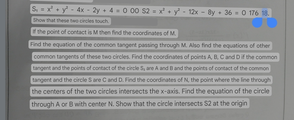 S_1=x^2+y^2-4x-2y+4=000S2=x^2+y^2-12x-8y+36=017618. 
Show that these two circles touch. 
If the point of contact is M then find the coordinates of M. 
Find the equation of the common tangent passing through M. Also find the equations of other 
common tangents of these two circles. Find the coordinates of points A, B, C and D if the common 
tangent and the points of contact of the circle S_2 are A and B and the points of contact of the common 
tangent and the circle S are C and D. Find the coordinates of N, the point where the line through 
the centers of the two circles intersects the x-axis. Find the equation of the circle 
through A or B with center N. Show that the circle intersects S2 at the origin