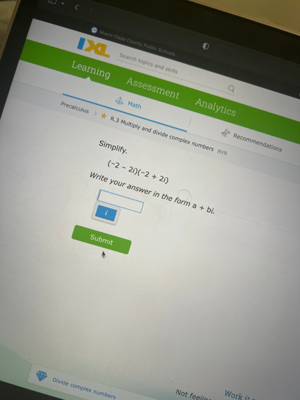 Miami-Dade County Public Schools 
Search topics and skills 
Learning Assessment Analytics 
Math 
Precalculus R.3 Multiply and divide complex numbers RYR 
Recommendations 
Simplify.
(-2-2i)(-2+2i)
Write your answer in the form a+bi. 
i 
Submit 
Divide complex numbers 
Not feelin Work it