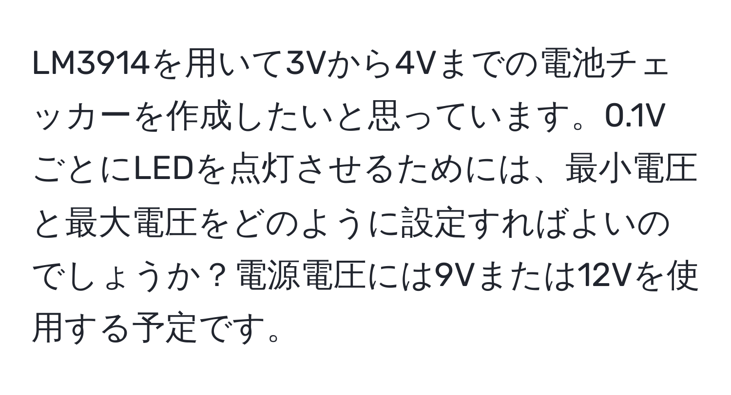 LM3914を用いて3Vから4Vまでの電池チェッカーを作成したいと思っています。0.1VごとにLEDを点灯させるためには、最小電圧と最大電圧をどのように設定すればよいのでしょうか？電源電圧には9Vまたは12Vを使用する予定です。