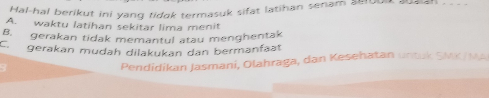 al-hal berikut ini yang tid k termasuk sifat latihan senam a ero
A. waktu latihan sekitar lima menit
B. gerakan tidak memantul atau menghentak
C. gerakan mudah dilakukan dan bermanfaat
3
Pendidíkan Jasmani, Olahraga, dan Kesehatan un tu k SMK /MA