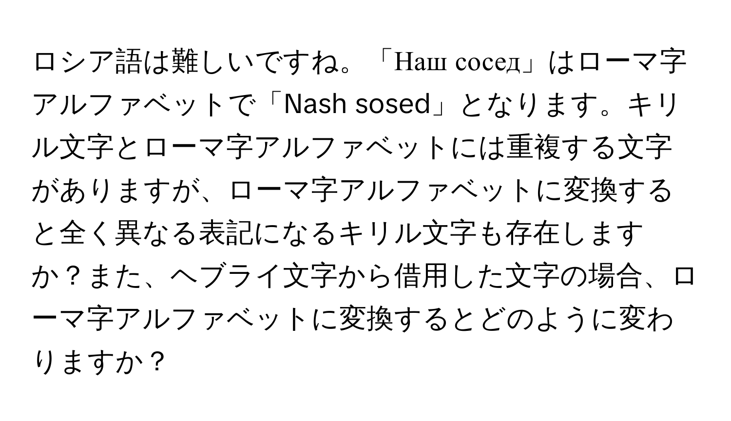 ロシア語は難しいですね。「Наш сосед」はローマ字アルファベットで「Nash sosed」となります。キリル文字とローマ字アルファベットには重複する文字がありますが、ローマ字アルファベットに変換すると全く異なる表記になるキリル文字も存在しますか？また、ヘブライ文字から借用した文字の場合、ローマ字アルファベットに変換するとどのように変わりますか？