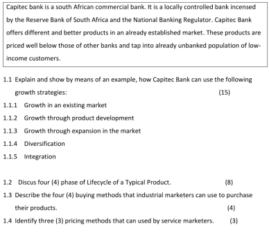 Capitec bank is a south African commercial bank. It is a locally controlled bank incensed 
by the Reserve Bank of South Africa and the National Banking Regulator. Capitec Bank 
offers different and better products in an already established market. These products are 
priced well below those of other banks and tap into already unbanked population of low- 
income customers. 
1.1 Explain and show by means of an example, how Capitec Bank can use the following 
growth strategies: (15) 
1.1.1 Growth in an existing market 
1.1.2 Growth through product development 
1.1.3 Growth through expansion in the market 
1.1.4 Diversification 
1.1.5 Integration 
1.2 Discus four (4) phase of Lifecycle of a Typical Product. (8) 
1.3 Describe the four (4) buying methods that industrial marketers can use to purchase 
their products. 
(4) 
1.4 Identify three (3) pricing methods that can used by service marketers. (3)