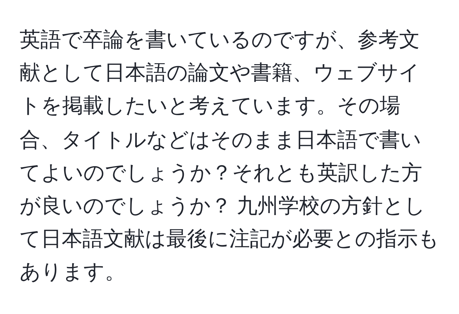 英語で卒論を書いているのですが、参考文献として日本語の論文や書籍、ウェブサイトを掲載したいと考えています。その場合、タイトルなどはそのまま日本語で書いてよいのでしょうか？それとも英訳した方が良いのでしょうか？ 九州学校の方針として日本語文献は最後に注記が必要との指示もあります。