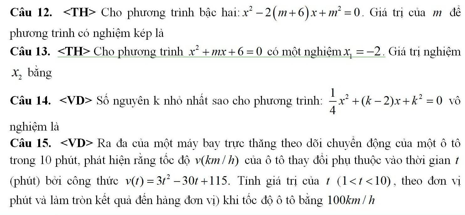 ` Cho phương trình bậc hai: x^2-2(m+6)x+m^2=0. Giá trị của m đề 
phương trình có nghiệm kép là 
Câu 13. Cho phương trình x^2+mx+6=0 có một nghiệm x_1=-2 Giá trị nghiệm
x_2 bǎng 
Câu 14. < <tex>∠ VD> a S ố nguyên k nhỏ nhất sao cho phương trình:  1/4 x^2+(k-2)x+k^2=0 vô 
nghiệm là 
Câu 15. Ra A đa của một máy bay trực thăng theo dõi chuyển động của một ô tô 
trong 10 phút, phát hiện rằng tốc độ v(km / h) của ô tô thay đổi phụ thuộc vào thời gian t 
(phút) bởi công thức v(t)=3t^2-30t+115. Tính giá trị của t(1 , theo đơn vi 
phút và làm tròn kết quả đến hàng đơn vị) khi tốc độ ô tô bằng 100km /h