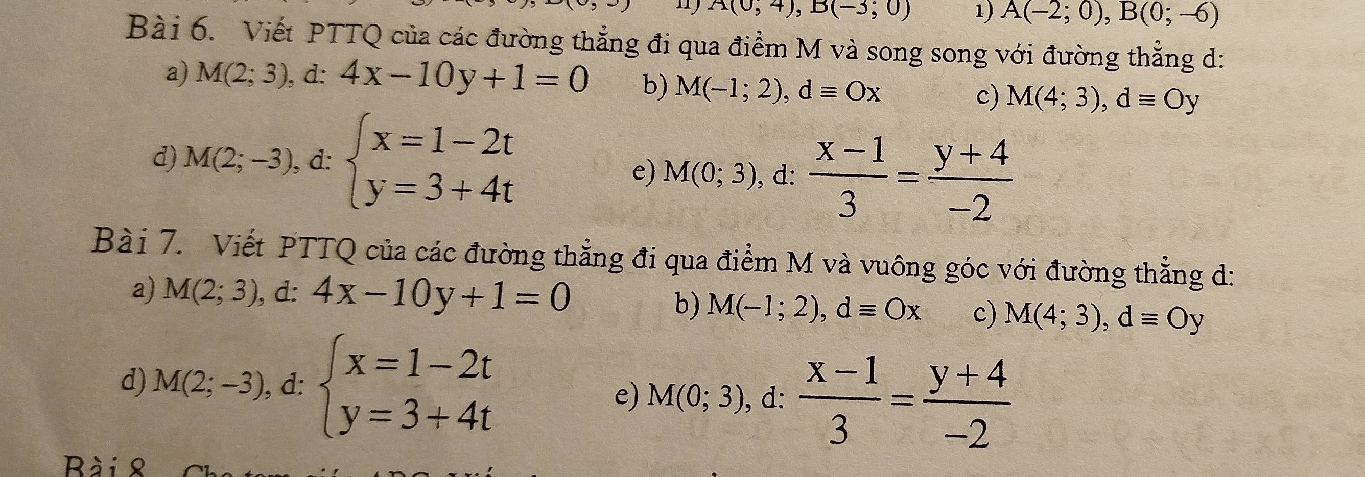 A(0,4), B(-3,0) 1) A(-2;0), B(0;-6)
Bài 6. Viết PTTQ của các đường thẳng đi qua điểm M và song song với đường thẳng d: 
a) M(2;3), d:4x-10y+1=0 b) M(-1;2), dequiv Ox c) M(4;3), dequiv Oy
d) M(2;-3), d:beginarrayl x=1-2t y=3+4tendarray.
e) M(0;3) , d:  (x-1)/3 = (y+4)/-2 
Bài 7. Viết PTTQ của các đường thẳng đi qua điểm M và vuông góc với đường thẳng d: 
a) M(2;3) , d: 4x-10y+1=0
b) M(-1;2), dequiv Ox c) M(4;3), dequiv Oy
d) M(2;-3) , d: beginarrayl x=1-2t y=3+4tendarray.
e) M(0;3), d:  (x-1)/3 = (y+4)/-2 
Bài 8