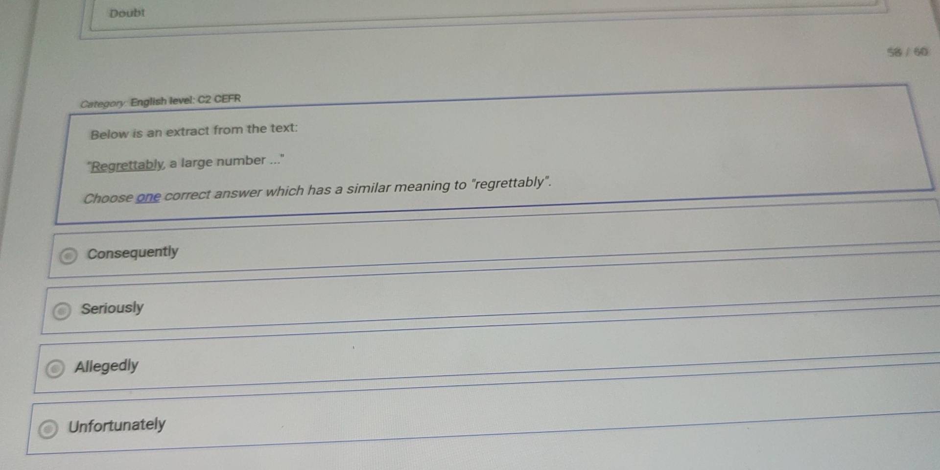 Doubt
58 / 60
Category: English level: C2 CEFR
Below is an extract from the text:
"Regrettably, a large number ..."
Choose one correct answer which has a similar meaning to "regrettably".
Consequently
Seriously
Allegedly
Unfortunately