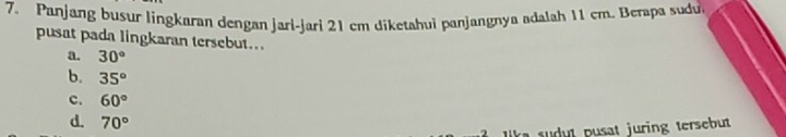 Panjang busur lingkaran dengan jari-jari 21 cm diketahui panjangnya adalah 11 cm. Berapa sudu
pusat pada lingkaran tersebut...
a. 30°
b. 35°
c. 60°
d. 70°
udut pusat juring tersebut
