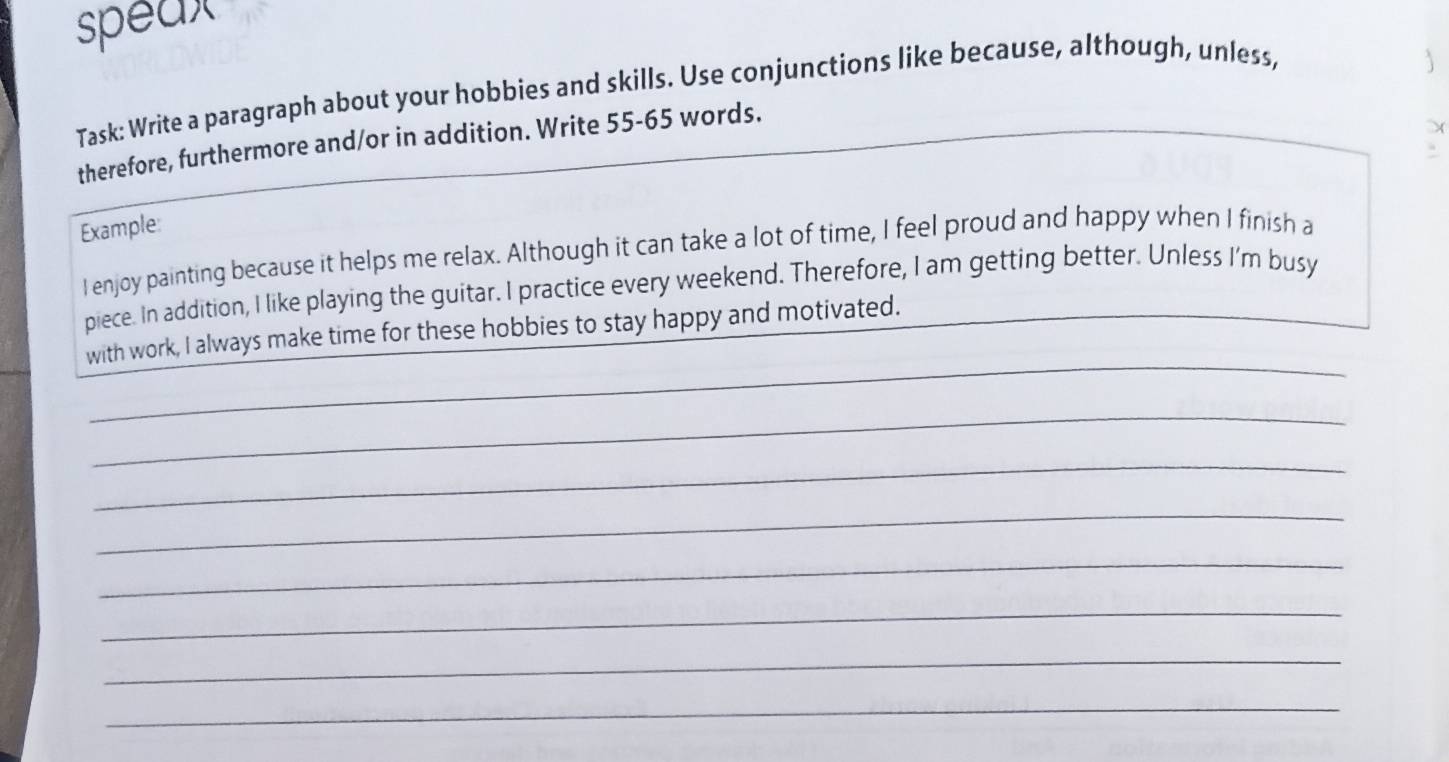 speax 
Task: Write a paragraph about your hobbies and skills. Use conjunctions like because, although, unless, 
therefore, furthermore and/or in addition. Write 55-65 words. 
. 
Example: 
I enjoy painting because it helps me relax. Although it can take a lot of time, I feel proud and happy when I finish a 
piece. In addition, I like playing the guitar. I practice every weekend. Therefore, I am getting better. Unless I'm busy 
_ 
with work, I always make time for these hobbies to stay happy and motivated. 
_ 
_ 
_ 
_ 
_ 
_ 
_ 
_