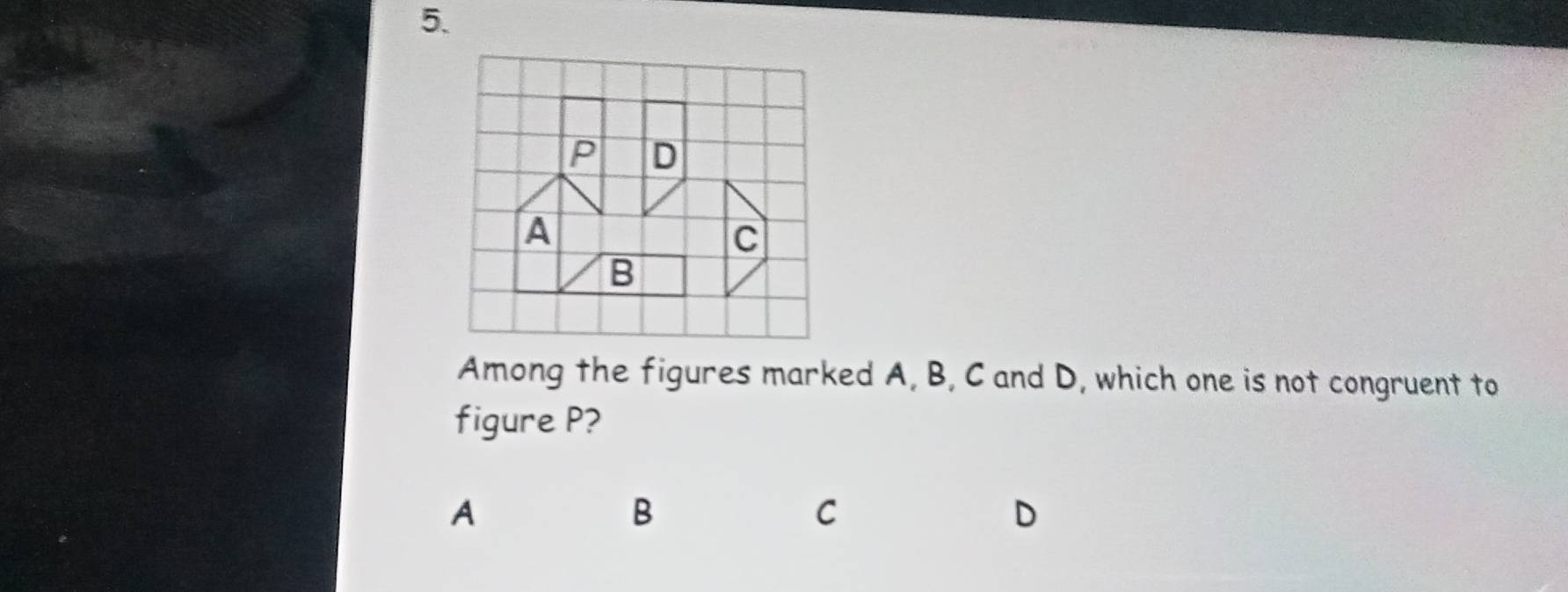 Among the figures marked A, B, C and D, which one is not congruent to
figure P?
A
B
C