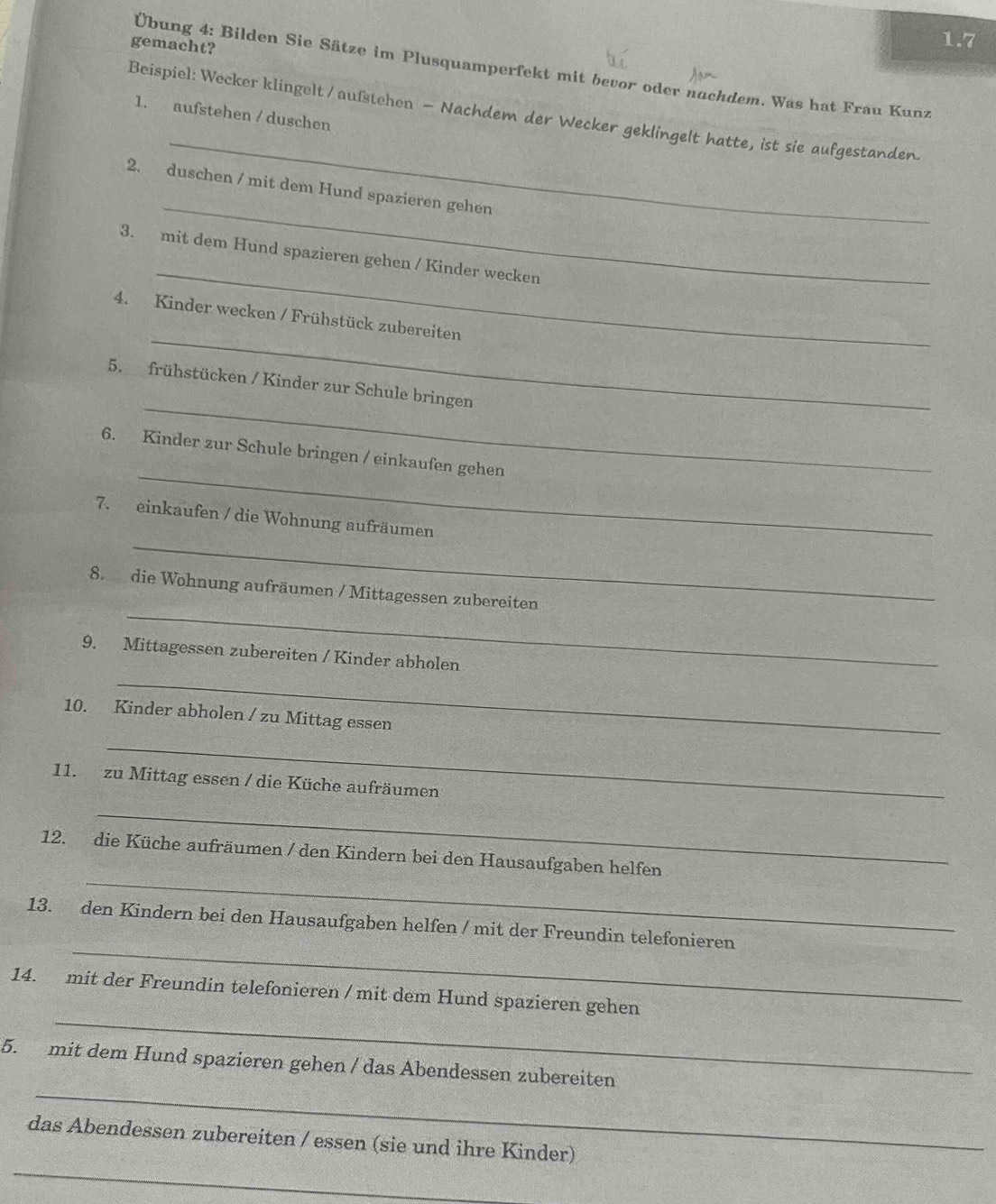 gemacht? 
1.7 
Übung 4: Bilden Sie Sätze im Plusquamperfekt mit bevor oder nachdem. Was hat Frau Kunz 
Beispiel: Wecker klingelt / aufstehen — Nachdem der Wecker geklingelt hatte, ist sie aufgestanden. 
1. aufstehen / duschen 
_ 
_ 
2. duschen / mit dem Hund spazieren gehen 
_ 
3. mit dem Hund spazieren gehen / Kinder wecken 
_ 
4. Kinder wecken / Frühstück zubereiten 
_ 
5. frühstücken / Kinder zur Schule bringen 
_ 
6. Kinder zur Schule bringen / einkaufen gehen 
_ 
7. einkaufen / die Wohnung aufräumen 
_ 
8. die Wohnung aufräumen / Mittagessen zubereiten 
_ 
9. Mittagessen zubereiten / Kinder abholen 
10. Kinder abholen / zu Mittag essen 
_ 
11. zu Mittag essen / die Küche aufräumen 
_ 
_ 
12. die Küche aufräumen / den Kindern bei den Hausaufgaben helfen 
_ 
13. den Kindern bei den Hausaufgaben helfen / mit der Freundin telefonieren 
_ 
14. mit der Freundin telefonieren / mit dem Hund spazieren gehen 
_ 
5. mit dem Hund spazieren gehen / das Abendessen zubereiten 
_ 
das Abendessen zubereiten / essen (sie und ihre Kinder)